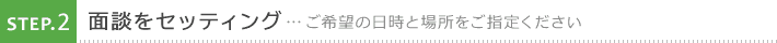 2. 面談をセッティング ご希望の日時と場所をご指定ください